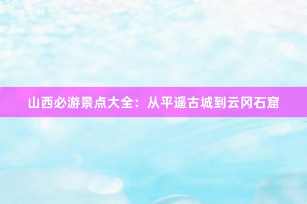 山西必游景点大全：从平遥古城到云冈石窟