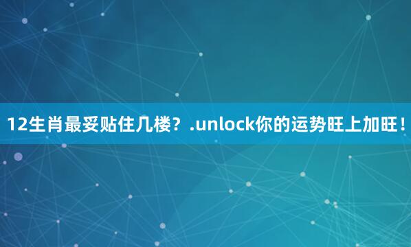 12生肖最妥贴住几楼？.unlock你的运势旺上加旺！